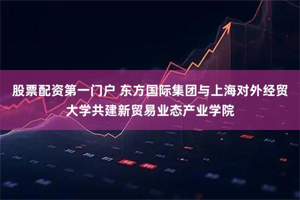 股票配资第一门户 东方国际集团与上海对外经贸大学共建新贸易业态产业学院