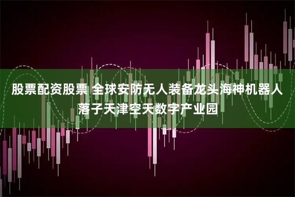 股票配资股票 全球安防无人装备龙头海神机器人落子天津空天数字产业园