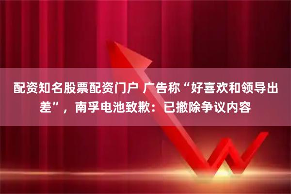 配资知名股票配资门户 广告称“好喜欢和领导出差”，南孚电池致歉：已撤除争议内容