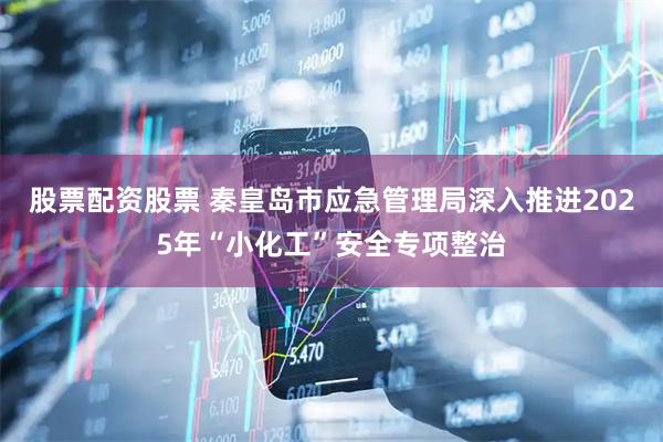 股票配资股票 秦皇岛市应急管理局深入推进2025年“小化工”安全专项整治