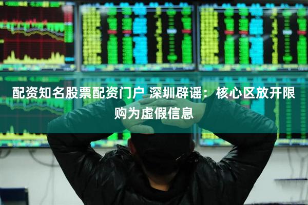 配资知名股票配资门户 深圳辟谣：核心区放开限购为虚假信息