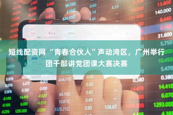 短线配资网 “青春合伙人”声动湾区，广州举行团干部讲党团课大赛决赛
