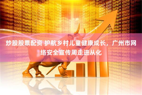 炒股股票配资 护航乡村儿童健康成长，广州市网络安全宣传周走进从化