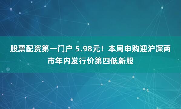 股票配资第一门户 5.98元！本周申购迎沪深两市年内发行价第四低新股