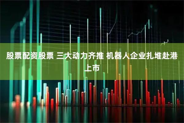 股票配资股票 三大动力齐推 机器人企业扎堆赴港上市